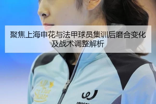 聚焦上海申花与法甲球员集训后磨合变化及战术调整解析